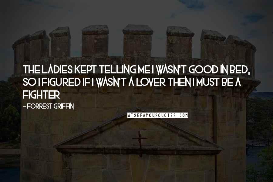 Forrest Griffin Quotes: The ladies kept telling me I wasn't good in bed, so I figured if I wasn't a lover then I must be a fighter