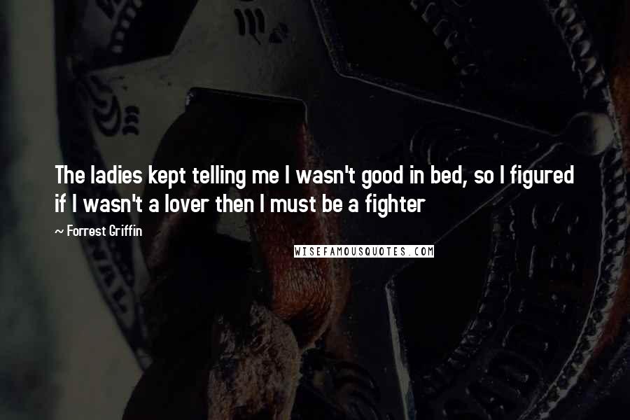 Forrest Griffin Quotes: The ladies kept telling me I wasn't good in bed, so I figured if I wasn't a lover then I must be a fighter