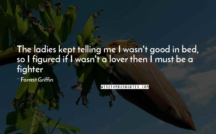 Forrest Griffin Quotes: The ladies kept telling me I wasn't good in bed, so I figured if I wasn't a lover then I must be a fighter