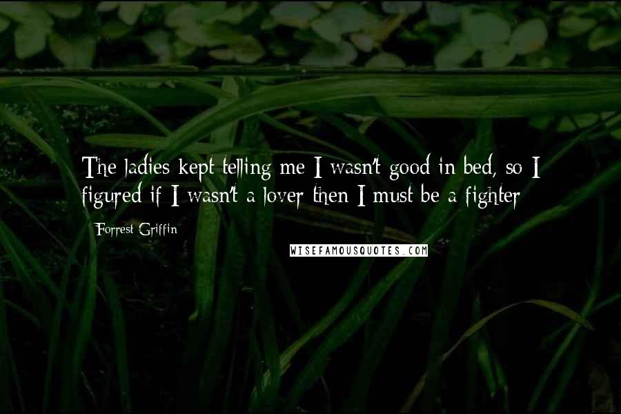 Forrest Griffin Quotes: The ladies kept telling me I wasn't good in bed, so I figured if I wasn't a lover then I must be a fighter