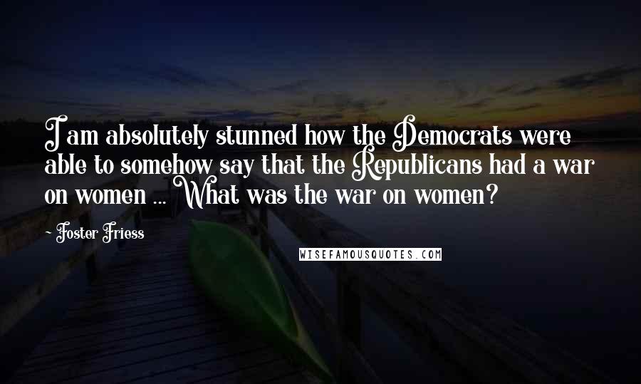 Foster Friess Quotes: I am absolutely stunned how the Democrats were able to somehow say that the Republicans had a war on women ... What was the war on women?