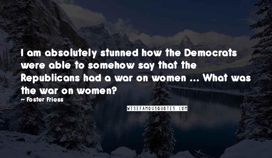 Foster Friess Quotes: I am absolutely stunned how the Democrats were able to somehow say that the Republicans had a war on women ... What was the war on women?