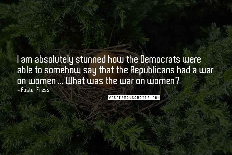 Foster Friess Quotes: I am absolutely stunned how the Democrats were able to somehow say that the Republicans had a war on women ... What was the war on women?