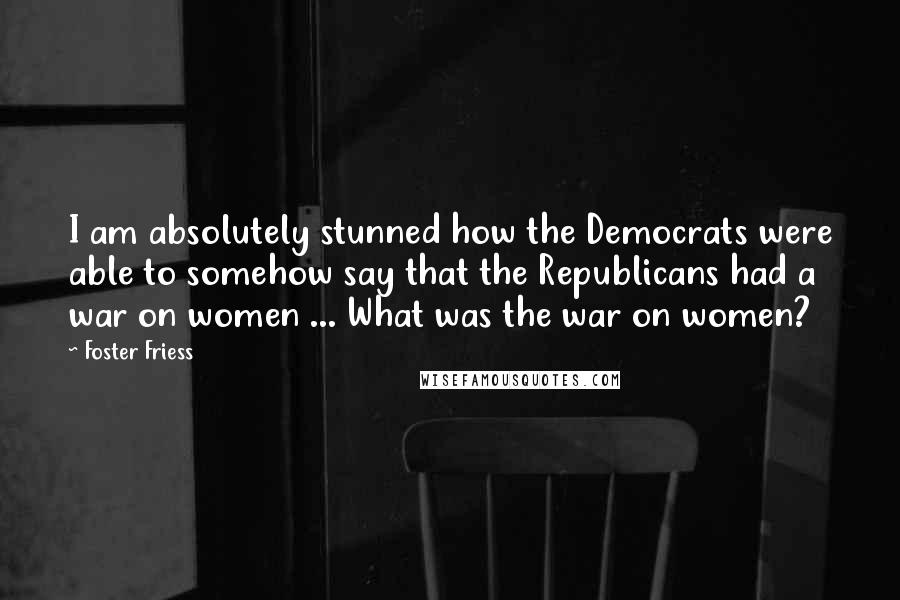 Foster Friess Quotes: I am absolutely stunned how the Democrats were able to somehow say that the Republicans had a war on women ... What was the war on women?