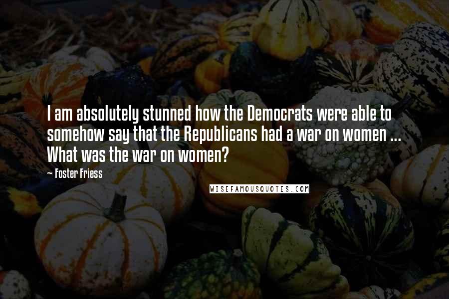 Foster Friess Quotes: I am absolutely stunned how the Democrats were able to somehow say that the Republicans had a war on women ... What was the war on women?