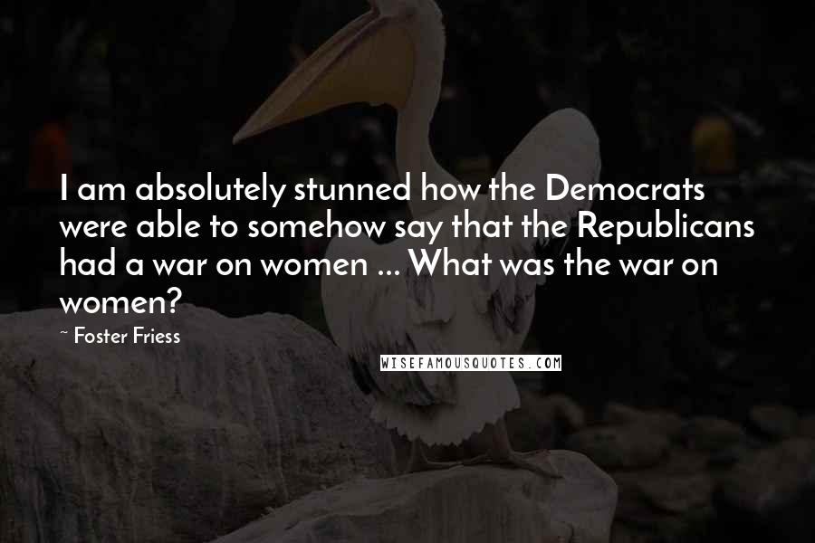 Foster Friess Quotes: I am absolutely stunned how the Democrats were able to somehow say that the Republicans had a war on women ... What was the war on women?