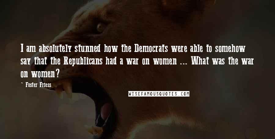 Foster Friess Quotes: I am absolutely stunned how the Democrats were able to somehow say that the Republicans had a war on women ... What was the war on women?