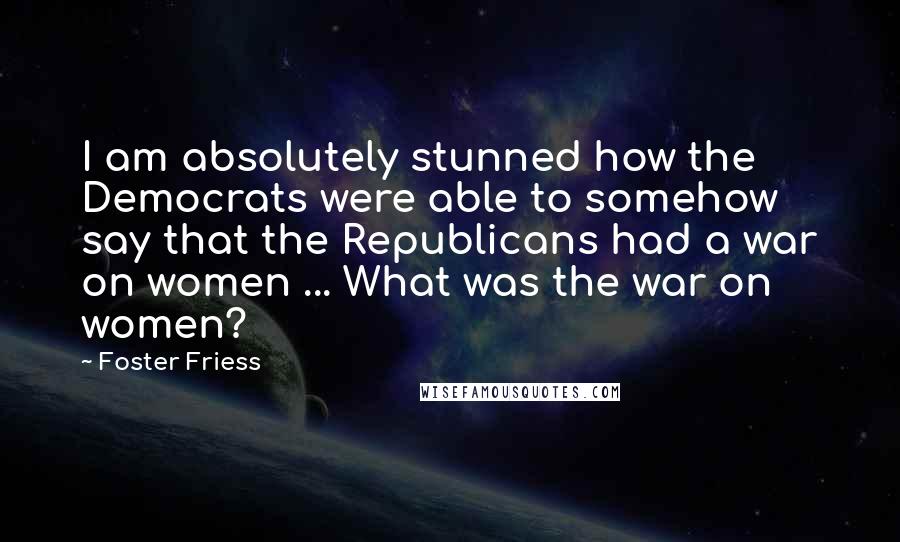 Foster Friess Quotes: I am absolutely stunned how the Democrats were able to somehow say that the Republicans had a war on women ... What was the war on women?