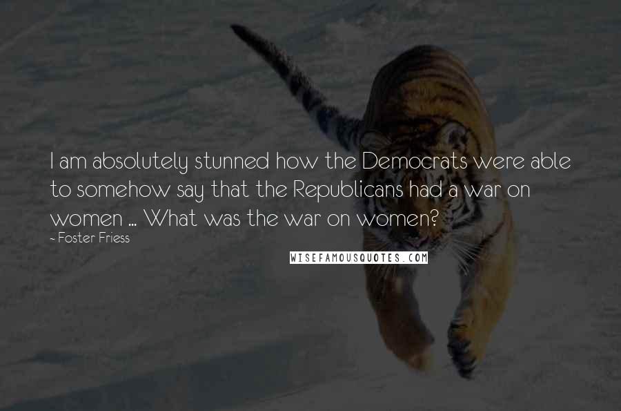 Foster Friess Quotes: I am absolutely stunned how the Democrats were able to somehow say that the Republicans had a war on women ... What was the war on women?