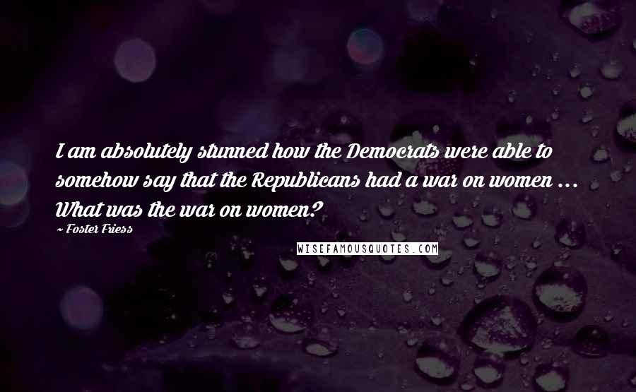 Foster Friess Quotes: I am absolutely stunned how the Democrats were able to somehow say that the Republicans had a war on women ... What was the war on women?