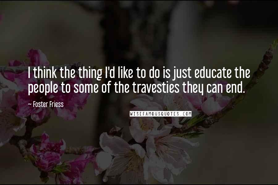 Foster Friess Quotes: I think the thing I'd like to do is just educate the people to some of the travesties they can end.