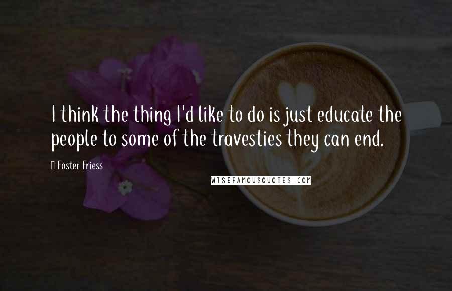 Foster Friess Quotes: I think the thing I'd like to do is just educate the people to some of the travesties they can end.