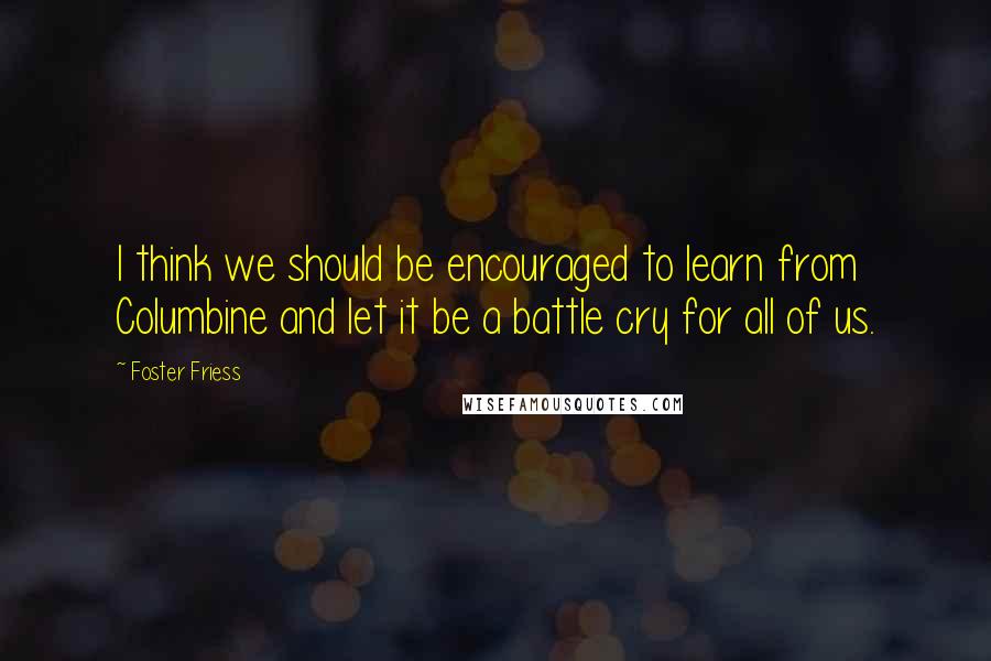 Foster Friess Quotes: I think we should be encouraged to learn from Columbine and let it be a battle cry for all of us.