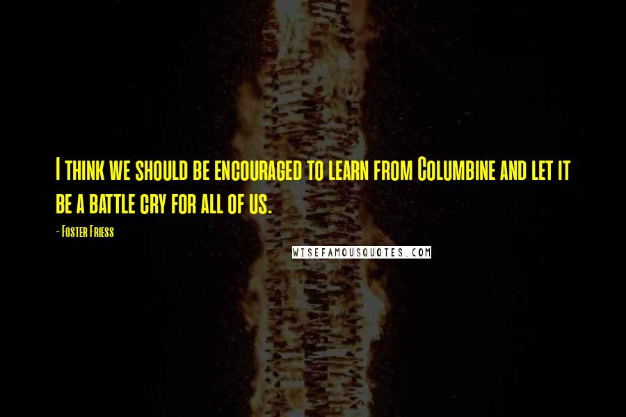 Foster Friess Quotes: I think we should be encouraged to learn from Columbine and let it be a battle cry for all of us.