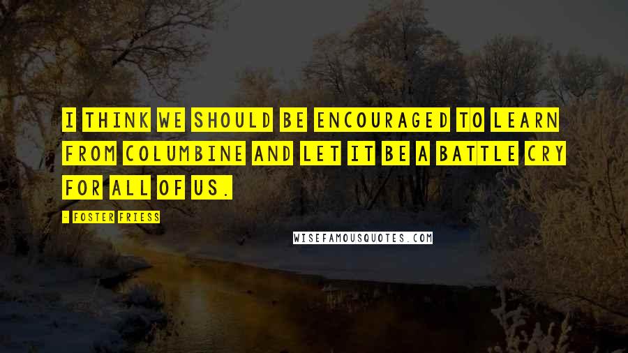 Foster Friess Quotes: I think we should be encouraged to learn from Columbine and let it be a battle cry for all of us.