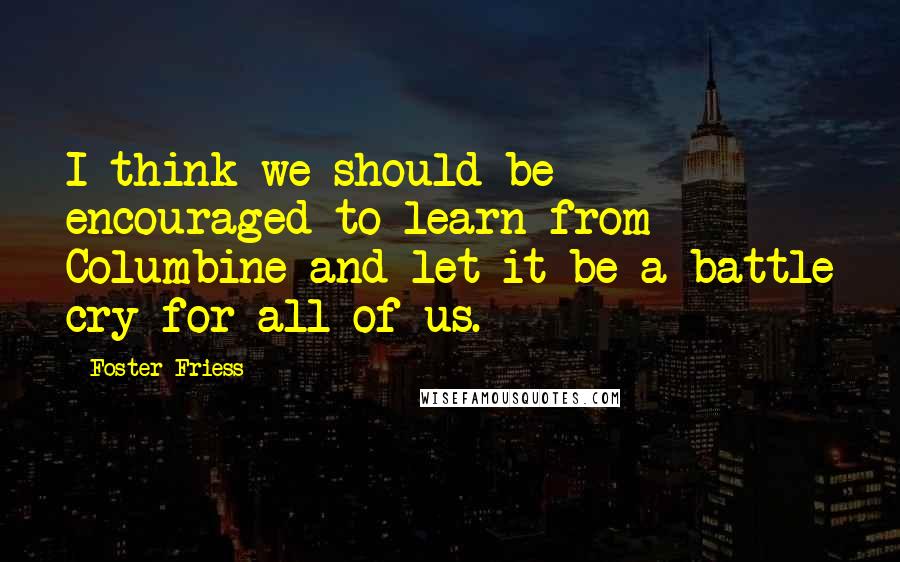 Foster Friess Quotes: I think we should be encouraged to learn from Columbine and let it be a battle cry for all of us.