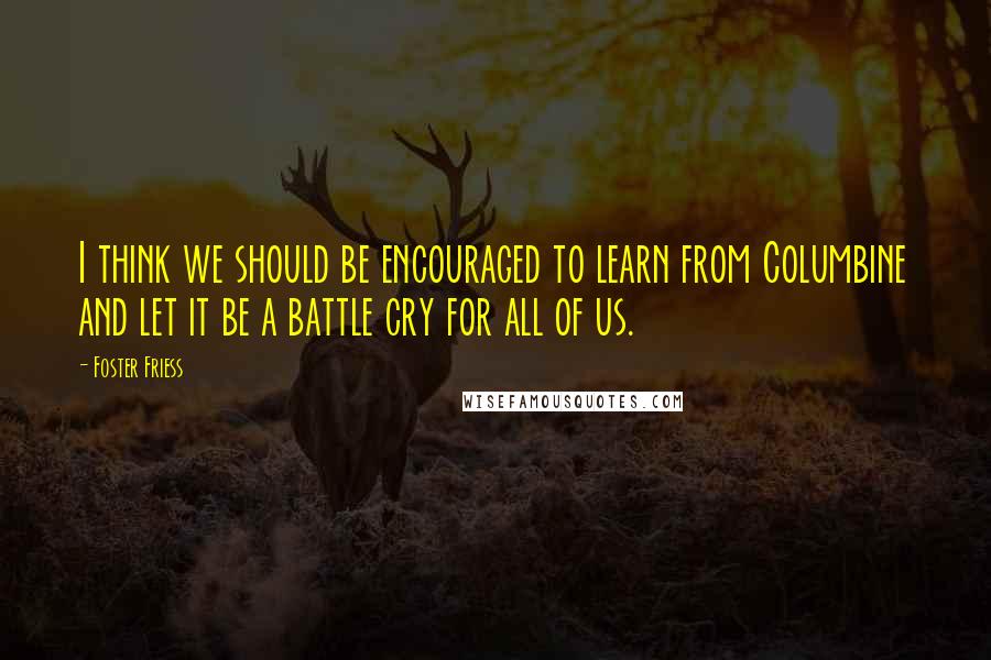 Foster Friess Quotes: I think we should be encouraged to learn from Columbine and let it be a battle cry for all of us.