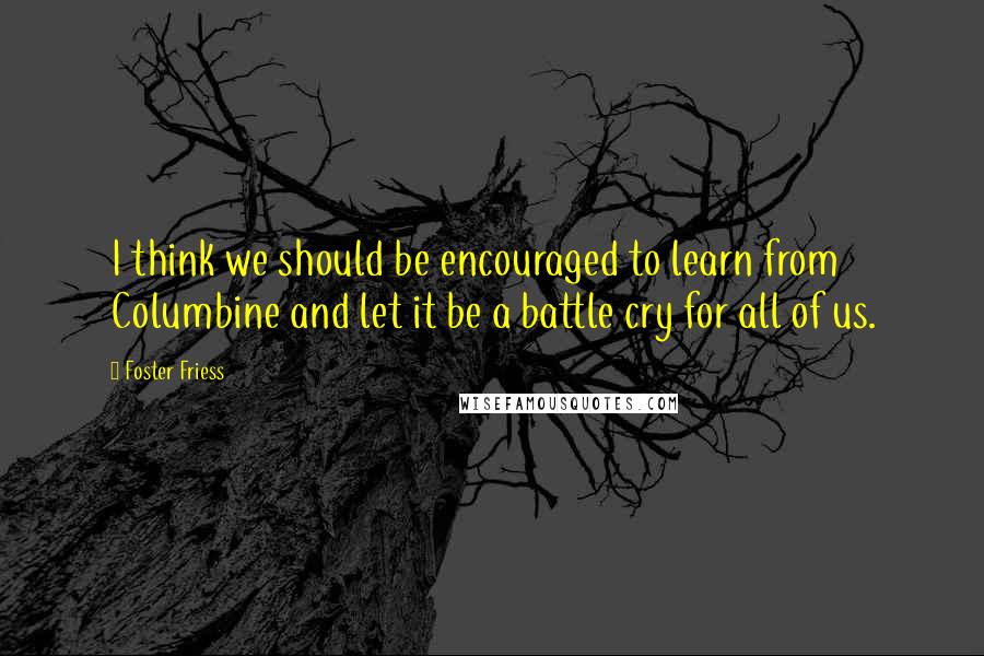 Foster Friess Quotes: I think we should be encouraged to learn from Columbine and let it be a battle cry for all of us.