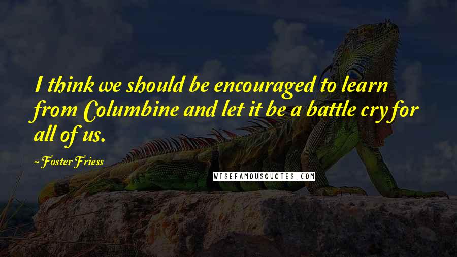 Foster Friess Quotes: I think we should be encouraged to learn from Columbine and let it be a battle cry for all of us.