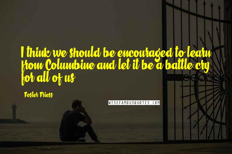 Foster Friess Quotes: I think we should be encouraged to learn from Columbine and let it be a battle cry for all of us.