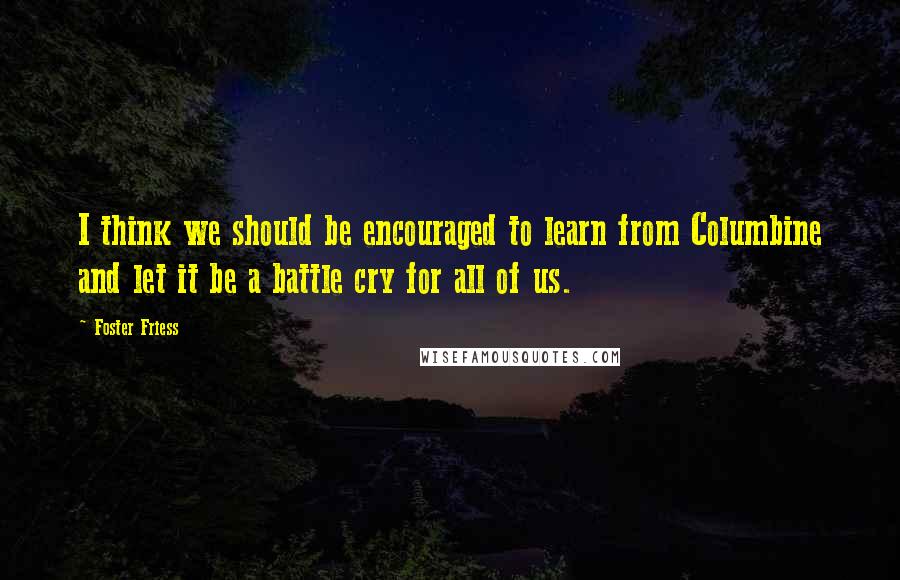 Foster Friess Quotes: I think we should be encouraged to learn from Columbine and let it be a battle cry for all of us.