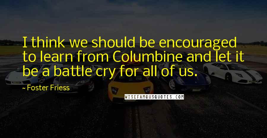 Foster Friess Quotes: I think we should be encouraged to learn from Columbine and let it be a battle cry for all of us.