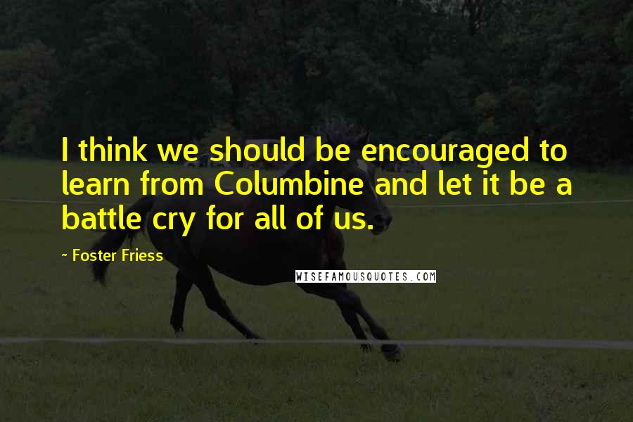 Foster Friess Quotes: I think we should be encouraged to learn from Columbine and let it be a battle cry for all of us.