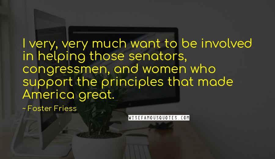 Foster Friess Quotes: I very, very much want to be involved in helping those senators, congressmen, and women who support the principles that made America great.