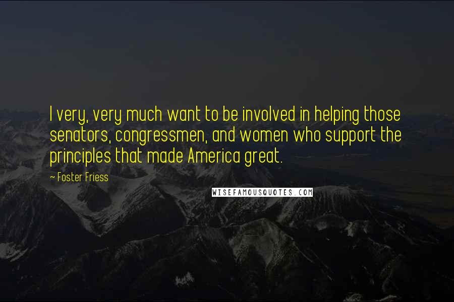 Foster Friess Quotes: I very, very much want to be involved in helping those senators, congressmen, and women who support the principles that made America great.