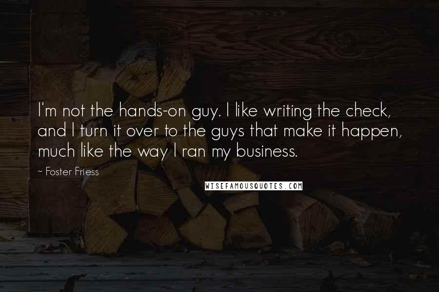 Foster Friess Quotes: I'm not the hands-on guy. I like writing the check, and I turn it over to the guys that make it happen, much like the way I ran my business.