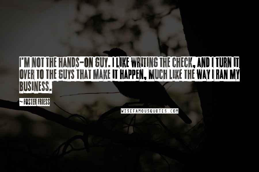 Foster Friess Quotes: I'm not the hands-on guy. I like writing the check, and I turn it over to the guys that make it happen, much like the way I ran my business.