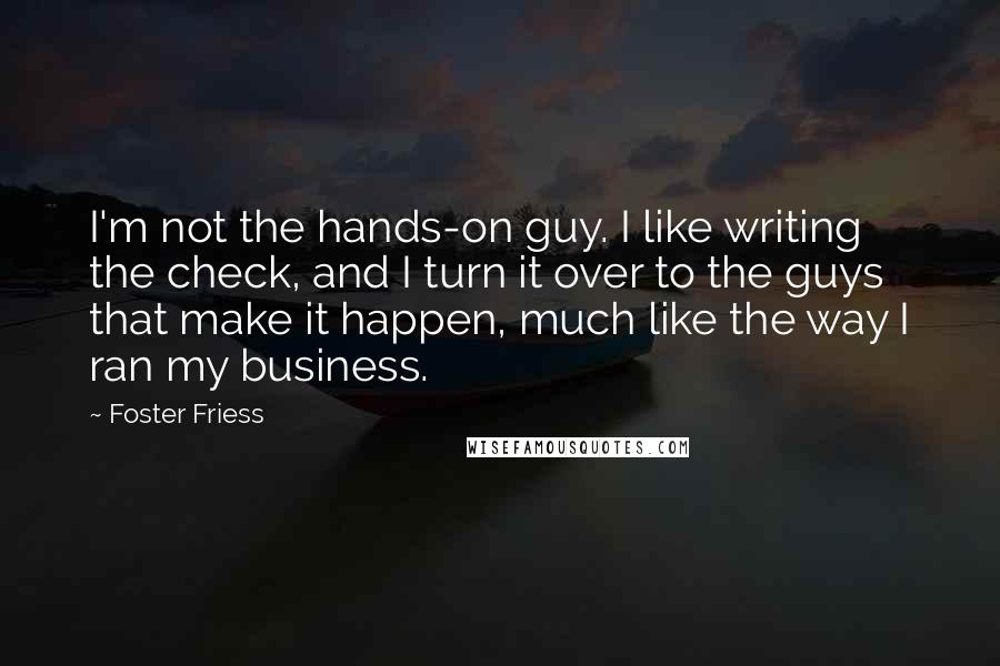 Foster Friess Quotes: I'm not the hands-on guy. I like writing the check, and I turn it over to the guys that make it happen, much like the way I ran my business.