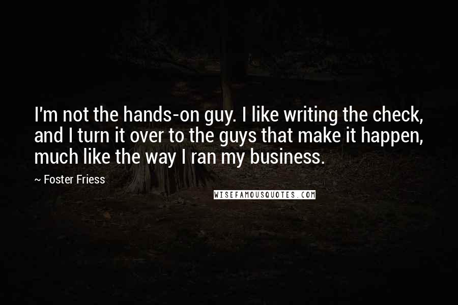 Foster Friess Quotes: I'm not the hands-on guy. I like writing the check, and I turn it over to the guys that make it happen, much like the way I ran my business.