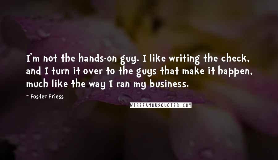 Foster Friess Quotes: I'm not the hands-on guy. I like writing the check, and I turn it over to the guys that make it happen, much like the way I ran my business.