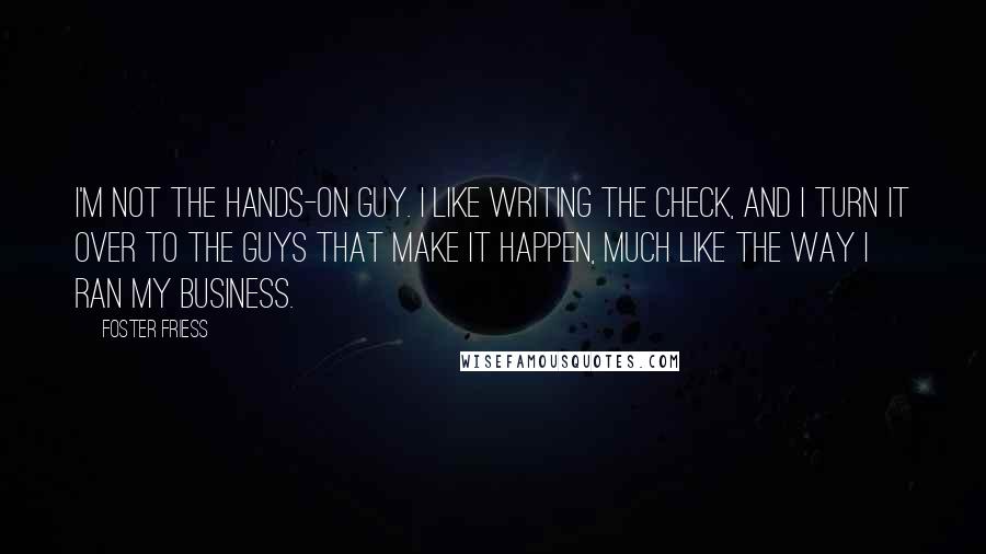 Foster Friess Quotes: I'm not the hands-on guy. I like writing the check, and I turn it over to the guys that make it happen, much like the way I ran my business.