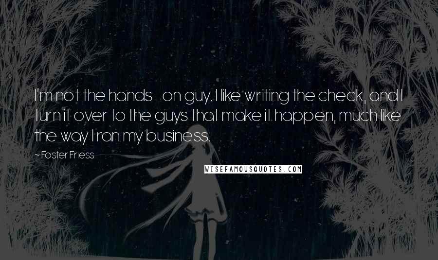 Foster Friess Quotes: I'm not the hands-on guy. I like writing the check, and I turn it over to the guys that make it happen, much like the way I ran my business.