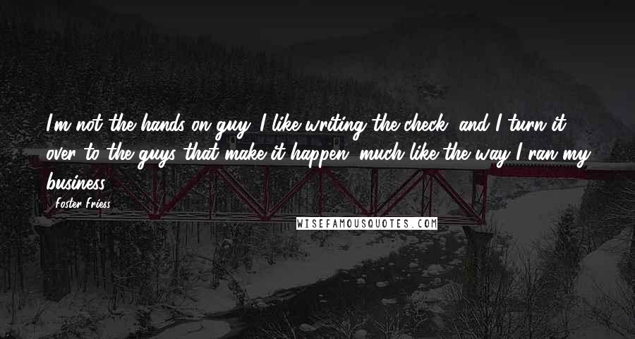 Foster Friess Quotes: I'm not the hands-on guy. I like writing the check, and I turn it over to the guys that make it happen, much like the way I ran my business.