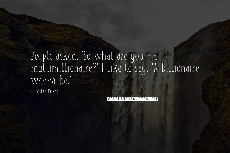 Foster Friess Quotes: People asked, 'So what are you - a multimillionaire?' I like to say, 'A billionaire wanna-be.'