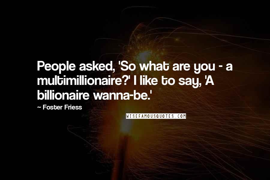 Foster Friess Quotes: People asked, 'So what are you - a multimillionaire?' I like to say, 'A billionaire wanna-be.'