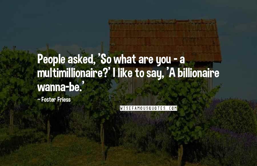 Foster Friess Quotes: People asked, 'So what are you - a multimillionaire?' I like to say, 'A billionaire wanna-be.'