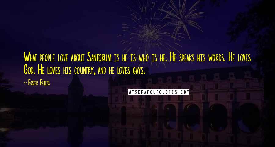 Foster Friess Quotes: What people love about Santorum is he is who is he. He speaks his words. He loves God. He loves his country, and he loves gays.