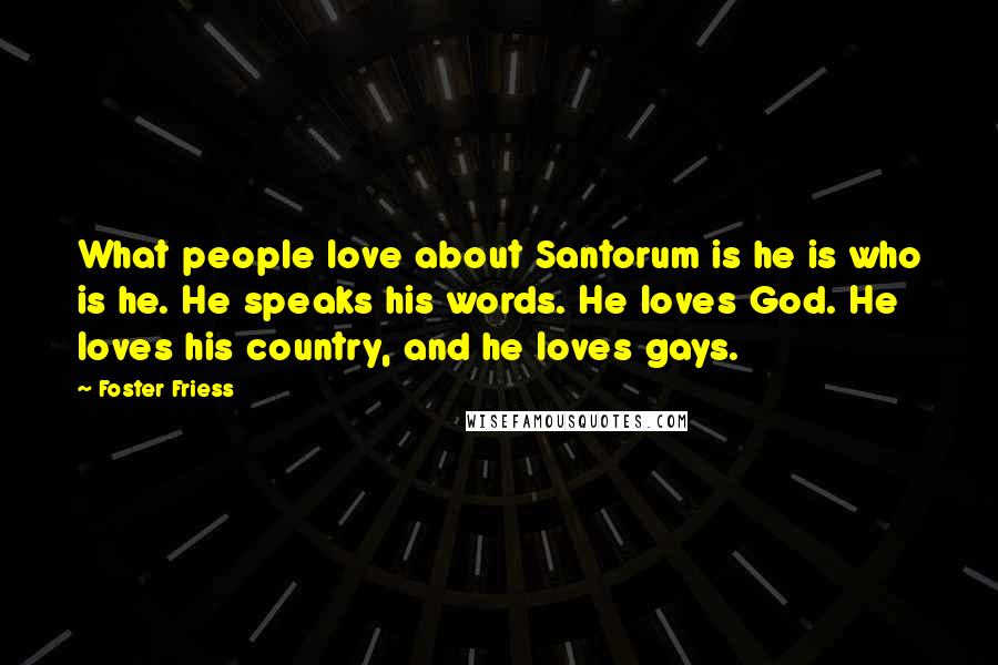 Foster Friess Quotes: What people love about Santorum is he is who is he. He speaks his words. He loves God. He loves his country, and he loves gays.