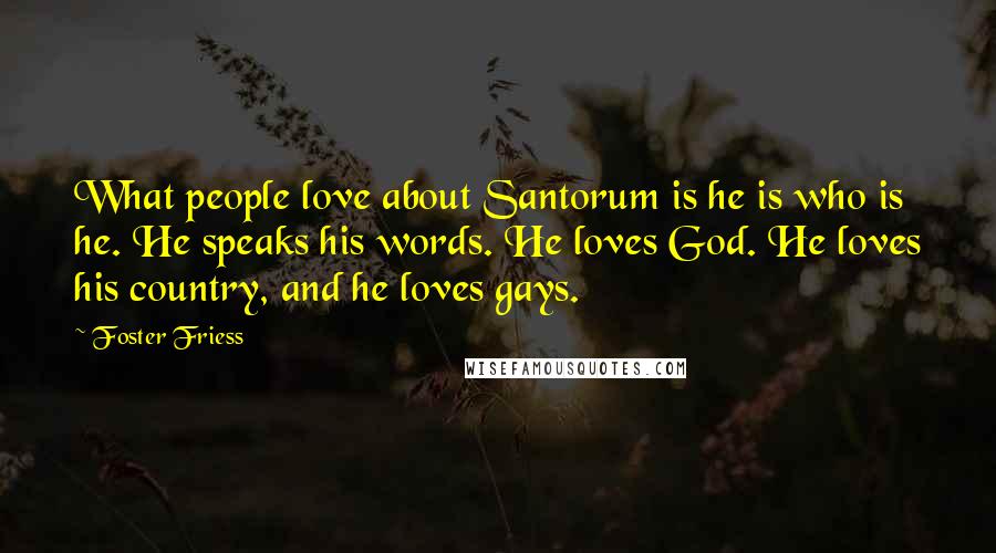 Foster Friess Quotes: What people love about Santorum is he is who is he. He speaks his words. He loves God. He loves his country, and he loves gays.