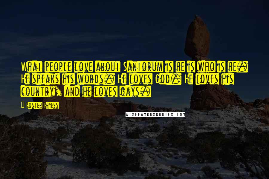Foster Friess Quotes: What people love about Santorum is he is who is he. He speaks his words. He loves God. He loves his country, and he loves gays.