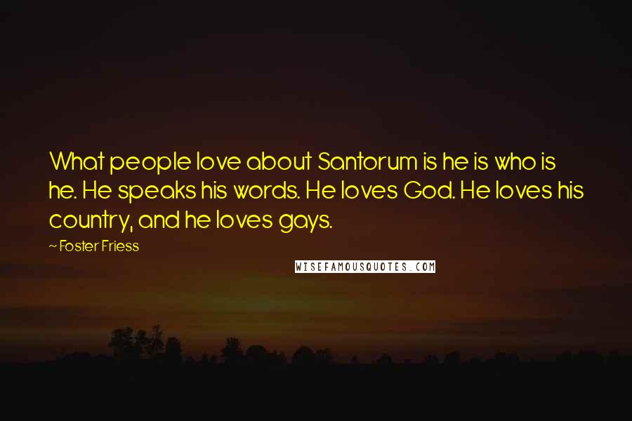 Foster Friess Quotes: What people love about Santorum is he is who is he. He speaks his words. He loves God. He loves his country, and he loves gays.