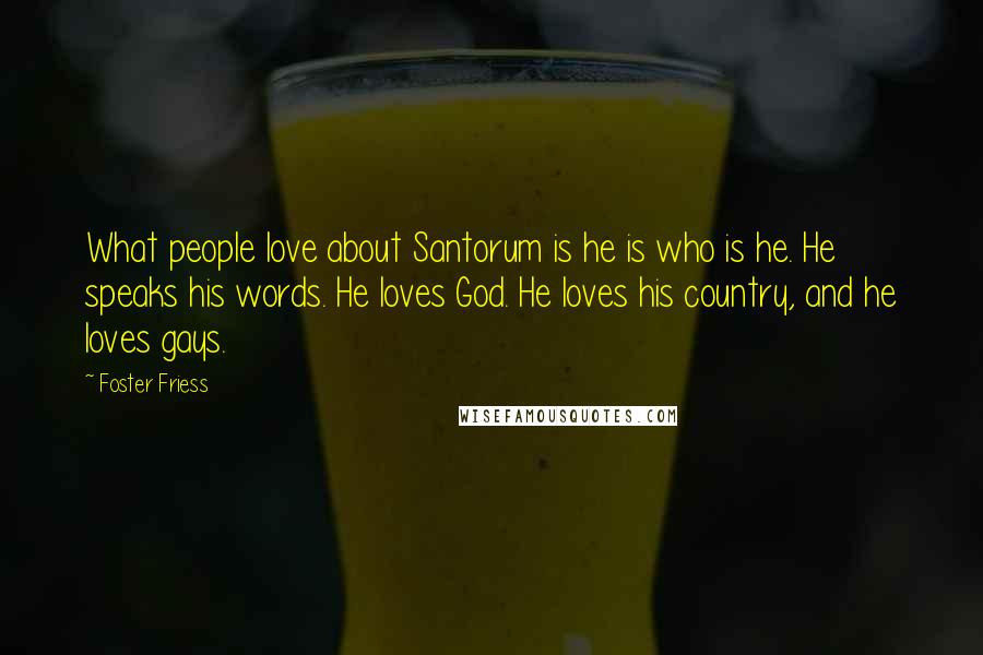 Foster Friess Quotes: What people love about Santorum is he is who is he. He speaks his words. He loves God. He loves his country, and he loves gays.