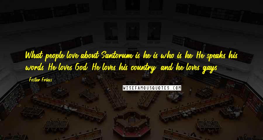 Foster Friess Quotes: What people love about Santorum is he is who is he. He speaks his words. He loves God. He loves his country, and he loves gays.