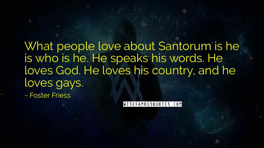 Foster Friess Quotes: What people love about Santorum is he is who is he. He speaks his words. He loves God. He loves his country, and he loves gays.