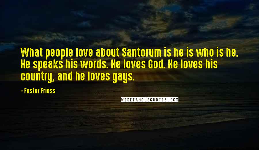 Foster Friess Quotes: What people love about Santorum is he is who is he. He speaks his words. He loves God. He loves his country, and he loves gays.