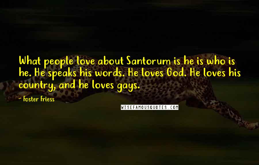 Foster Friess Quotes: What people love about Santorum is he is who is he. He speaks his words. He loves God. He loves his country, and he loves gays.